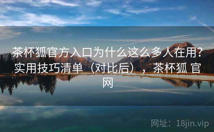茶杯狐官方入口为什么这么多人在用？实用技巧清单（对比后），茶杯狐 官网