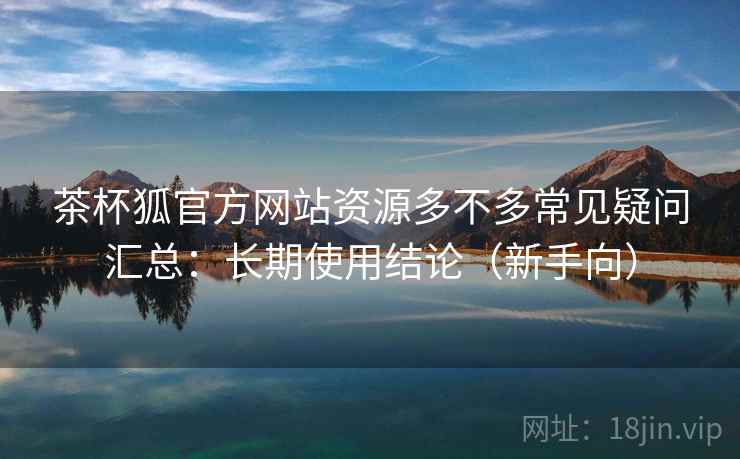 茶杯狐官方网站资源多不多常见疑问汇总：长期使用结论（新手向）
