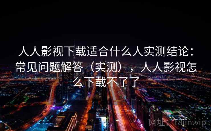 人人影视下载适合什么人实测结论：常见问题解答（实测），人人影视怎么下载不了了