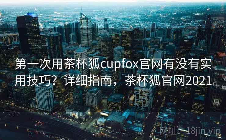 第一次用茶杯狐cupfox官网有没有实用技巧?详细指南,茶杯狐官网2021 第一次用茶杯狐cupfox官网有没有实用技巧?详细指南,茶杯狐官网2021
