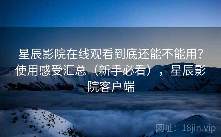 星辰影院在线观看到底还能不能用？使用感受汇总（新手必看），星辰影院客户端