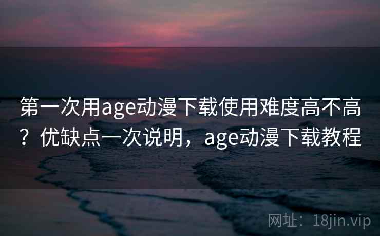 第一次用age动漫下载使用难度高不高？优缺点一次说明，age动漫下载教程