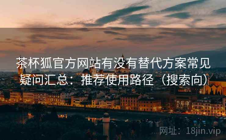 茶杯狐官方网站有没有替代方案常见疑问汇总：推荐使用路径（搜索向）