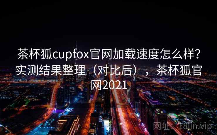 茶杯狐cupfox官网加载速度怎么样？实测结果整理（对比后），茶杯狐官网2021