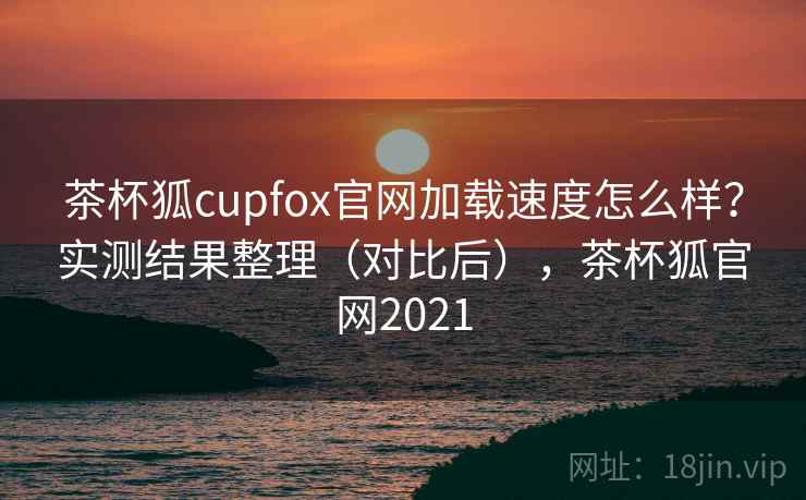 茶杯狐cupfox官网加载速度怎么样?实测结果整理(对比后),茶杯狐官网2021 茶杯狐cupfox官网加载速度怎么样?实测结果整理(对比后),茶杯狐官网2021