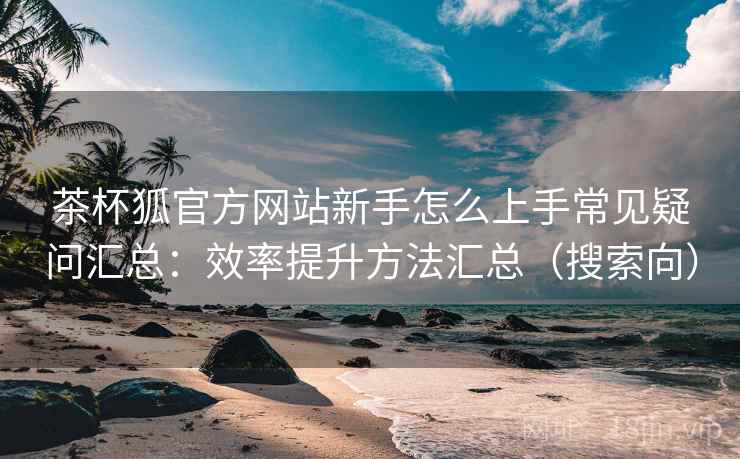 茶杯狐官方网站新手怎么上手常见疑问汇总:效率提升方法汇总(搜索向) 茶杯狐官方网站新手怎么上手常见疑问汇总:效率提升方法汇总(搜索向)