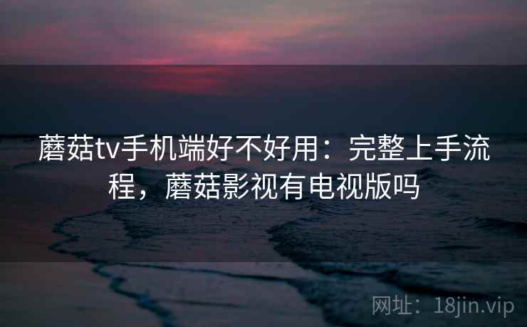 蘑菇tv手机端好不好用:完整上手流程,蘑菇影视有电视版吗 蘑菇tv手机端好不好用:完整上手流程,蘑菇影视有电视版吗
