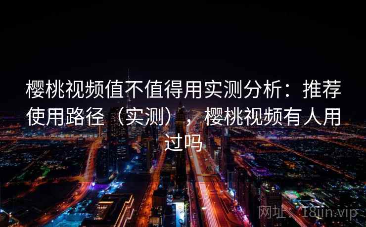 樱桃视频值不值得用实测分析：推荐使用路径（实测），樱桃视频有人用过吗