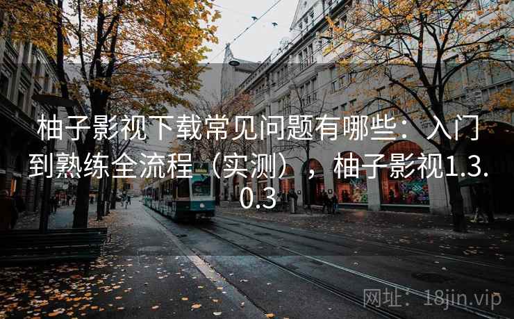 柚子影视下载常见问题有哪些：入门到熟练全流程（实测），柚子影视1.3.0.3