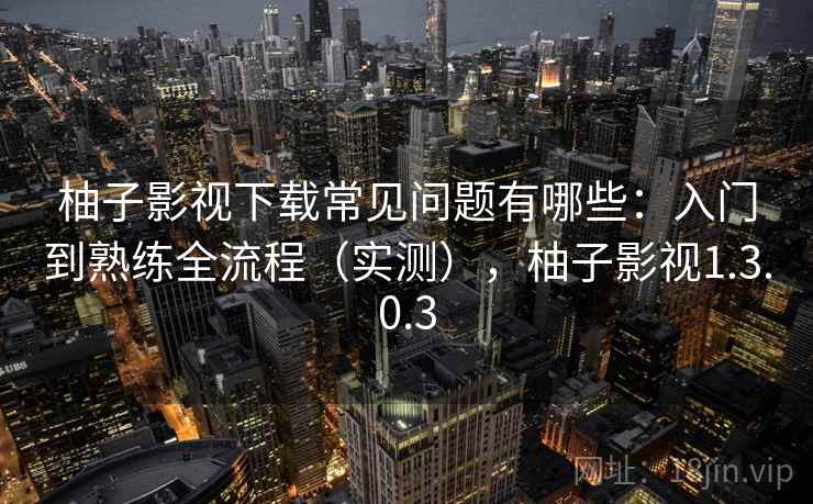 柚子影视下载常见问题有哪些:入门到熟练全流程(实测),柚子影视1.3.0.3 柚子影视下载常见问题有哪些:入门到熟练全流程(实测),柚子影视1.3.0.3