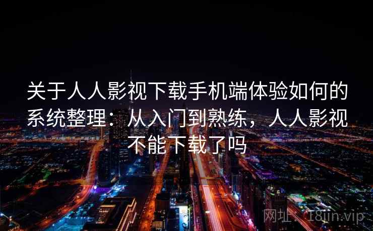 关于人人影视下载手机端体验如何的系统整理：从入门到熟练，人人影视不能下载了吗