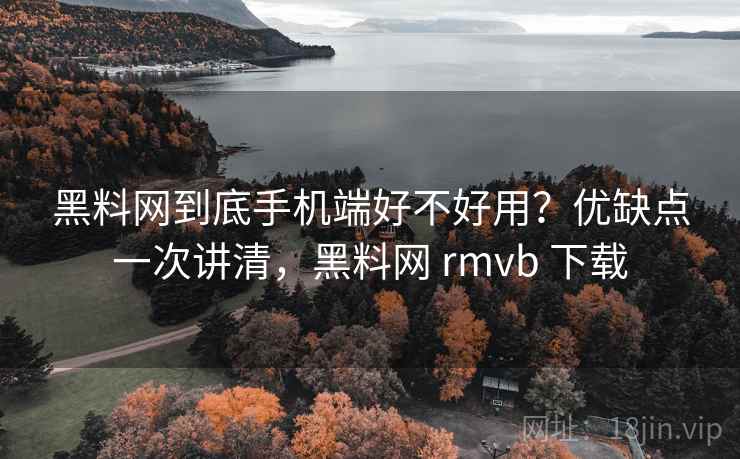 黑料网到底手机端好不好用？优缺点一次讲清，黑料网 rmvb 下载
