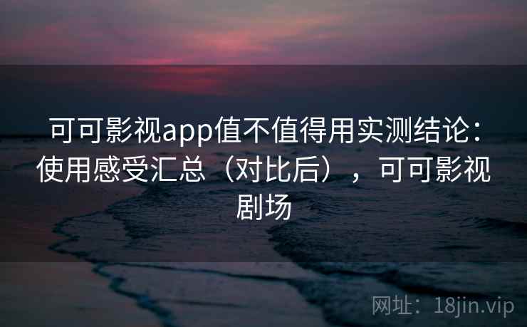 可可影视app值不值得用实测结论：使用感受汇总（对比后），可可影视剧场