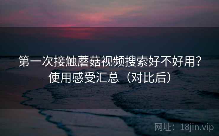第一次接触蘑菇视频搜索好不好用?使用感受汇总(对比后) 第一次接触蘑菇视频搜索好不好用?使用感受汇总(对比后)