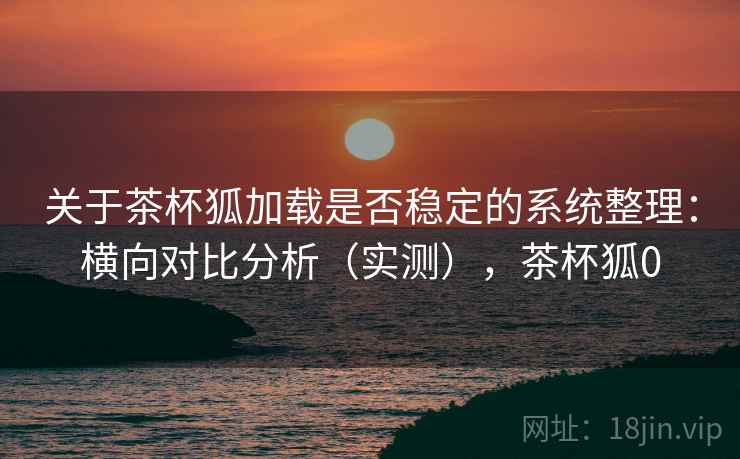 关于茶杯狐加载是否稳定的系统整理:横向对比分析(实测),茶杯狐0 关于茶杯狐加载是否稳定的系统整理:横向对比分析(实测),茶杯狐0