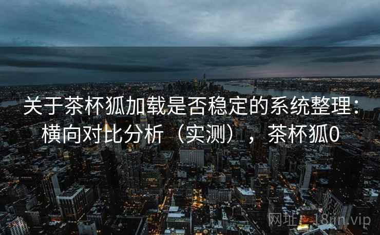 关于茶杯狐加载是否稳定的系统整理：横向对比分析（实测），茶杯狐0