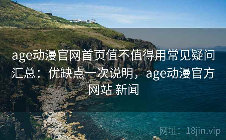 age动漫官网首页值不值得用常见疑问汇总：优缺点一次说明，age动漫官方网站 新闻