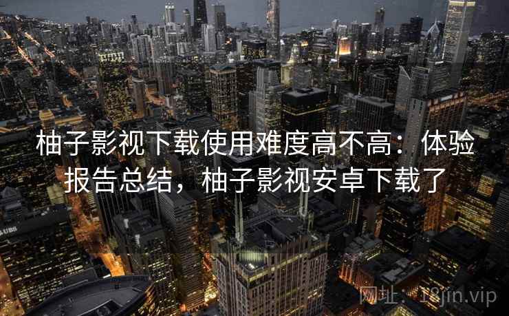 柚子影视下载使用难度高不高：体验报告总结，柚子影视安卓下载了
