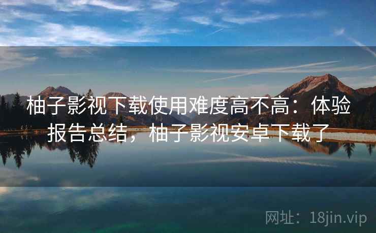 柚子影视下载使用难度高不高:体验报告总结,柚子影视安卓下载了 柚子影视下载使用难度高不高:体验报告总结,柚子影视安卓下载了