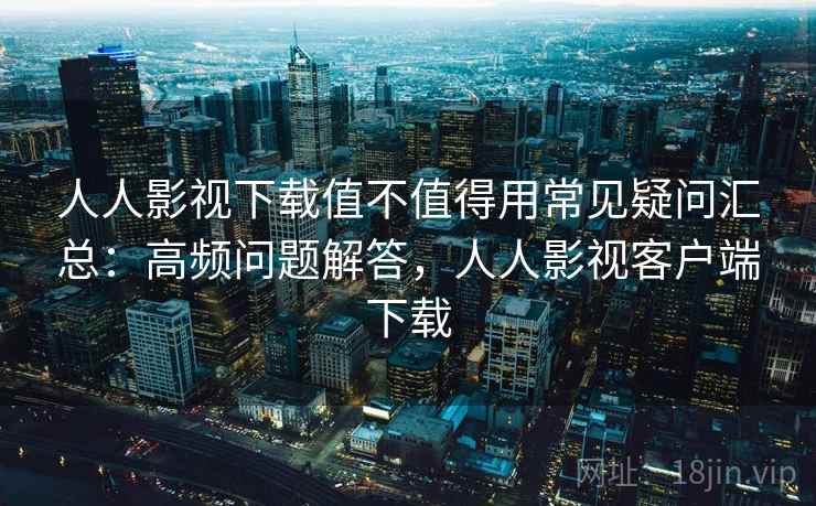 人人影视下载值不值得用常见疑问汇总：高频问题解答，人人影视客户端下载