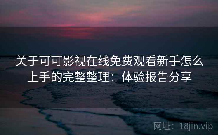 关于可可影视在线免费观看新手怎么上手的完整整理：体验报告分享