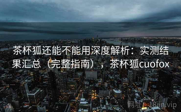 茶杯狐还能不能用深度解析：实测结果汇总（完整指南），茶杯狐cuofox